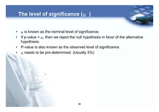 33
The level of significance (a )
• a is known as the nominal level of significance.
• If p-value < a, then we reject the null hypothesis in favor of the alternative
hypothesis.
• P-value is also known as the observed level of significance.
• a needs to be pre-determined. (Usually 5%)
 