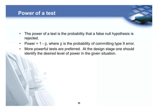 35
Power of a test
• The power of a test is the probability that a false null hypothesis is
rejected.
• Power = 1 - b, where b is the probability of committing type II error.
• More powerful tests are preferred. At the design stage one should
identify the desired level of power in the given situation.
 