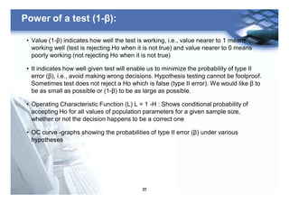 37
Power of a test (1-β):
• Value (1-β) indicates how well the test is working, i.e., value nearer to 1 means
working well (test is rejecting Ho when it is not true) and value nearer to 0 means
poorly working (not rejecting Ho when it is not true)
• It indicates how well given test will enable us to minimize the probability of type II
error (β), i.e., avoid making wrong decisions. Hypothesis testing cannot be foolproof.
Sometimes test does not reject a Ho which is false (type II error). We would like β to
be as small as possible or (1-β) to be as large as possible.
• Operating Characteristic Function (L) L = 1 -H : Shows conditional probability of
accepting Ho for all values of population parameters for a given sample size,
whether or not the decision happens to be a correct one
• OC curve -graphs showing the probabilities of type II error (β) under various
hypotheses
 