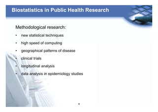 4
Biostatistics in Public Health Research
Methodological research:
• new statistical techniques
• high speed of computing
• geographical patterns of disease
• clinical trials
• longitudinal analysis
• data analysis in epidemiology studies
 