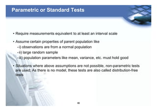 43
Parametric or Standard Tests
• Require measurements equivalent to at least an interval scale
• Assume certain properties of parent population like
-i) observations are from a normal population
-ii) large random sample
-iii) population parameters like mean, variance, etc. must hold good
• Situations where above assumptions are not possible, non-parametric tests
are used; As there is no model, these tests are also called distribution-free
tests
 