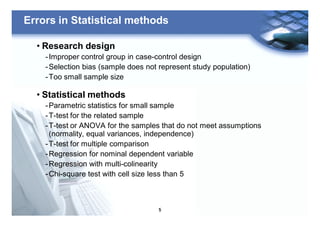 5
Errors in Statistical methods
• Research design
-Improper control group in case-control design
-Selection bias (sample does not represent study population)
-Too small sample size
• Statistical methods
-Parametric statistics for small sample
-T-test for the related sample
-T-test or ANOVA for the samples that do not meet assumptions
(normality, equal variances, independence)
-T-test for multiple comparison
-Regression for nominal dependent variable
-Regression with multi-colinearity
-Chi-square test with cell size less than 5
 