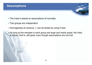51
Assumptions
• The t-test is based on assumptions of normality
• Two groups are independent
• Homogeneity of variance -> can be tested by using F-test.
• As long as the samples in each group are large and nearly equal, the t-test
is robust, that is, still good, even though assumptions are not met.
 