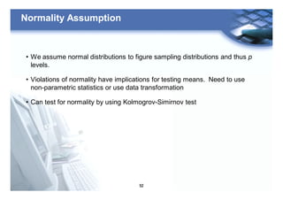 52
Normality Assumption
• We assume normal distributions to figure sampling distributions and thus p
levels.
• Violations of normality have implications for testing means. Need to use
non-parametric statistics or use data transformation
• Can test for normality by using Kolmogrov-Simirnov test
 