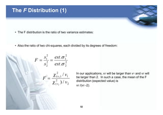 53
The F Distribution (1)
• The F distribution is the ratio of two variance estimates:
• Also the ratio of two chi-squares, each divided by its degrees of freedom:
2
2
2
1
2
2
2
1
.
.
s
s
est
est
s
s
F ==
2
2
(
1
2
)(
/)
/
2
1
v
v
F
v
v
c
c
=
In our applications, v2 will be larger than v1 and v2 will
be larger than 2. In such a case, the mean of the F
distribution (expected value) is
v2 /(v2 -2).
 