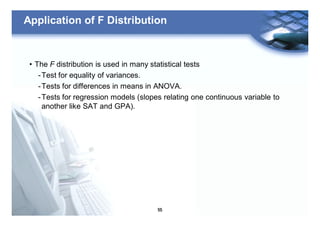 55
Application of F Distribution
• The F distribution is used in many statistical tests
-Test for equality of variances.
-Tests for differences in means in ANOVA.
-Tests for regression models (slopes relating one continuous variable to
another like SAT and GPA).
 