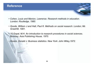 56
Reference
• Cohen, Louis and Manion, Lawrence. Research methods in education.
London: Routledge, 1980.
• Goode, William J and Hatt, Paul K. Methods on social research. London; Mc
GrawHill, 1981.
• 10.Gopal, M.H. An introduction to research procedures in social sciences.
Bombay: Asia Publishing House, 1970.
• Koosis, Donald J. Business statistics. New York: John Wiley,1972.
 