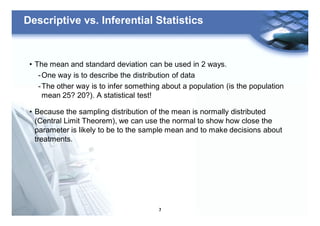 7
Descriptive vs. Inferential Statistics
• The mean and standard deviation can be used in 2 ways.
-One way is to describe the distribution of data
-The other way is to infer something about a population (is the population
mean 25? 20?). A statistical test!
• Because the sampling distribution of the mean is normally distributed
(Central Limit Theorem), we can use the normal to show how close the
parameter is likely to be to the sample mean and to make decisions about
treatments.
 