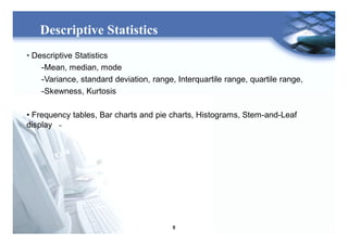 8
Descriptive Statistics
• Descriptive Statistics
-Mean, median, mode
-Variance, standard deviation, range, Interquartile range, quartile range,
-Skewness, Kurtosis
• Frequency tables, Bar charts and pie charts, Histograms, Stem-and-Leaf
display
 