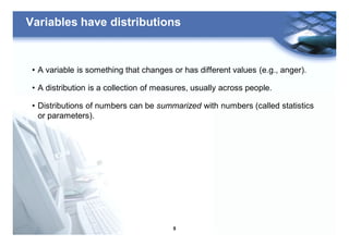 9
Variables have distributions
• A variable is something that changes or has different values (e.g., anger).
• A distribution is a collection of measures, usually across people.
• Distributions of numbers can be summarized with numbers (called statistics
or parameters).
 