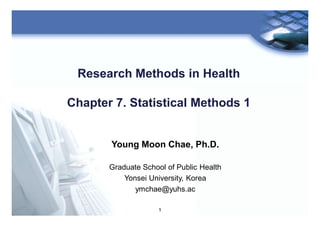 1
Research Methods in Health
Chapter 7. Statistical Methods 1
Young Moon Chae, Ph.D.
Graduate School of Public Health
Yonsei University, Korea
ymchae@yuhs.ac
 