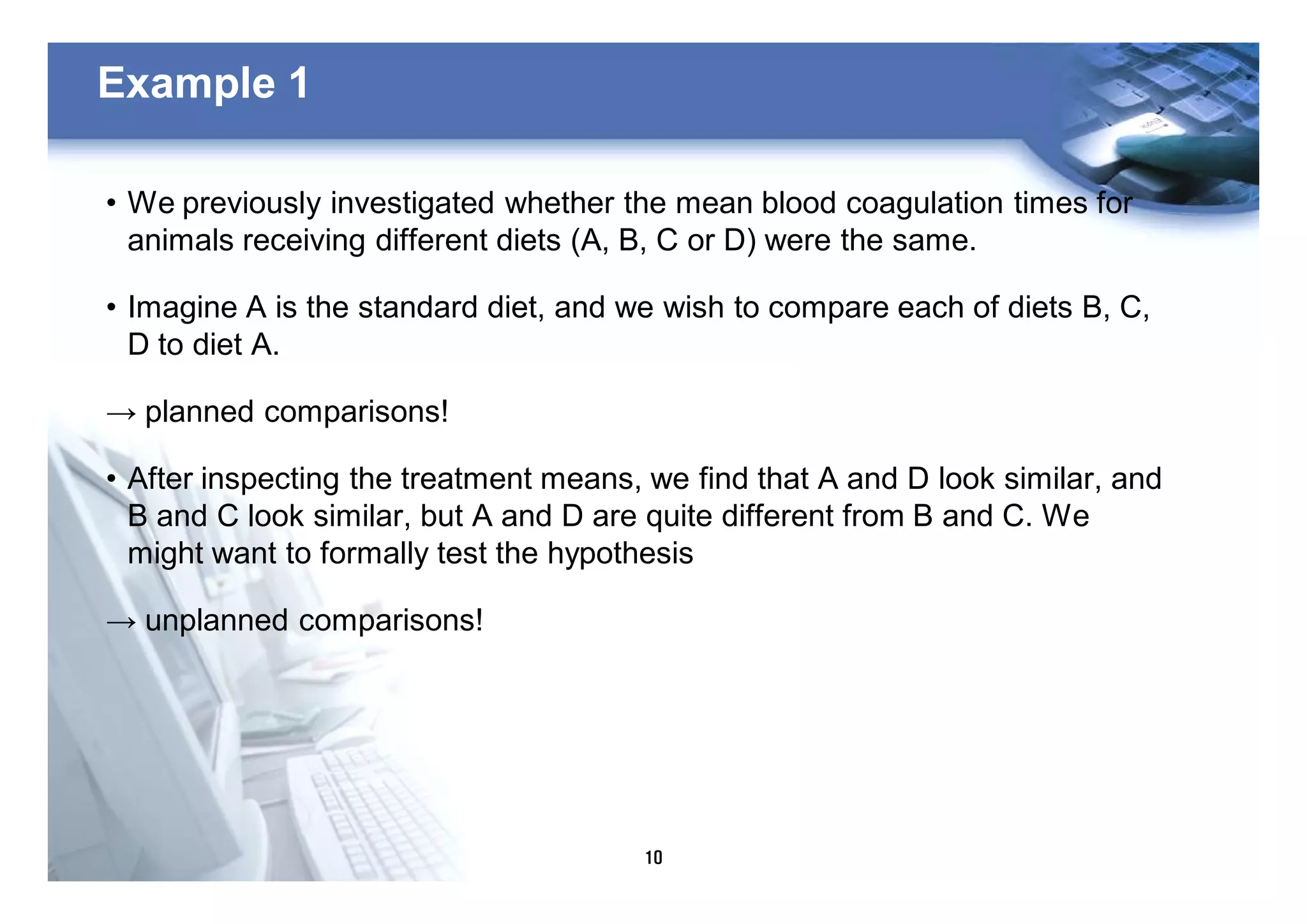 10
Example 1
• We previously investigated whether the mean blood coagulation times for
animals receiving different diets (A, B, C or D) were the same.
• Imagine A is the standard diet, and we wish to compare each of diets B, C,
D to diet A.
→ planned comparisons!
• After inspecting the treatment means, we find that A and D look similar, and
B and C look similar, but A and D are quite different from B and C. We
might want to formally test the hypothesis
→ unplanned comparisons!
 
