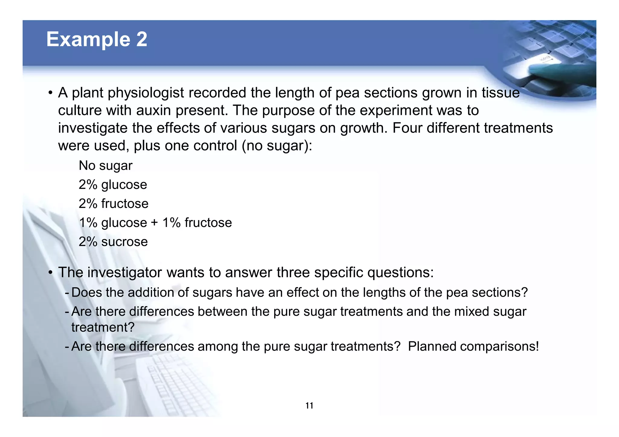 11
Example 2
• A plant physiologist recorded the length of pea sections grown in tissue
culture with auxin present. The purpose of the experiment was to
investigate the effects of various sugars on growth. Four different treatments
were used, plus one control (no sugar):
No sugar
2% glucose
2% fructose
1% glucose + 1% fructose
2% sucrose
• The investigator wants to answer three specific questions:
- Does the addition of sugars have an effect on the lengths of the pea sections?
- Are there differences between the pure sugar treatments and the mixed sugar
treatment?
- Are there differences among the pure sugar treatments? Planned comparisons!
 