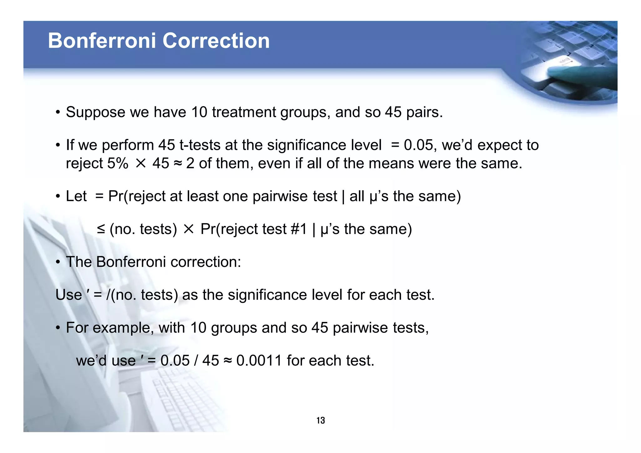 13
Bonferroni Correction
• Suppose we have 10 treatment groups, and so 45 pairs.
• If we perform 45 t-tests at the significance level = 0.05, we’d expect to
reject 5% × 45 ≈ 2 of them, even if all of the means were the same.
• Let = Pr(reject at least one pairwise test | all μ’s the same)
≤ (no. tests) × Pr(reject test #1 | μ’s the same)
• The Bonferroni correction:
Use ′ = /(no. tests) as the significance level for each test.
• For example, with 10 groups and so 45 pairwise tests,
we’d use ′ = 0.05 / 45 ≈ 0.0011 for each test.
 