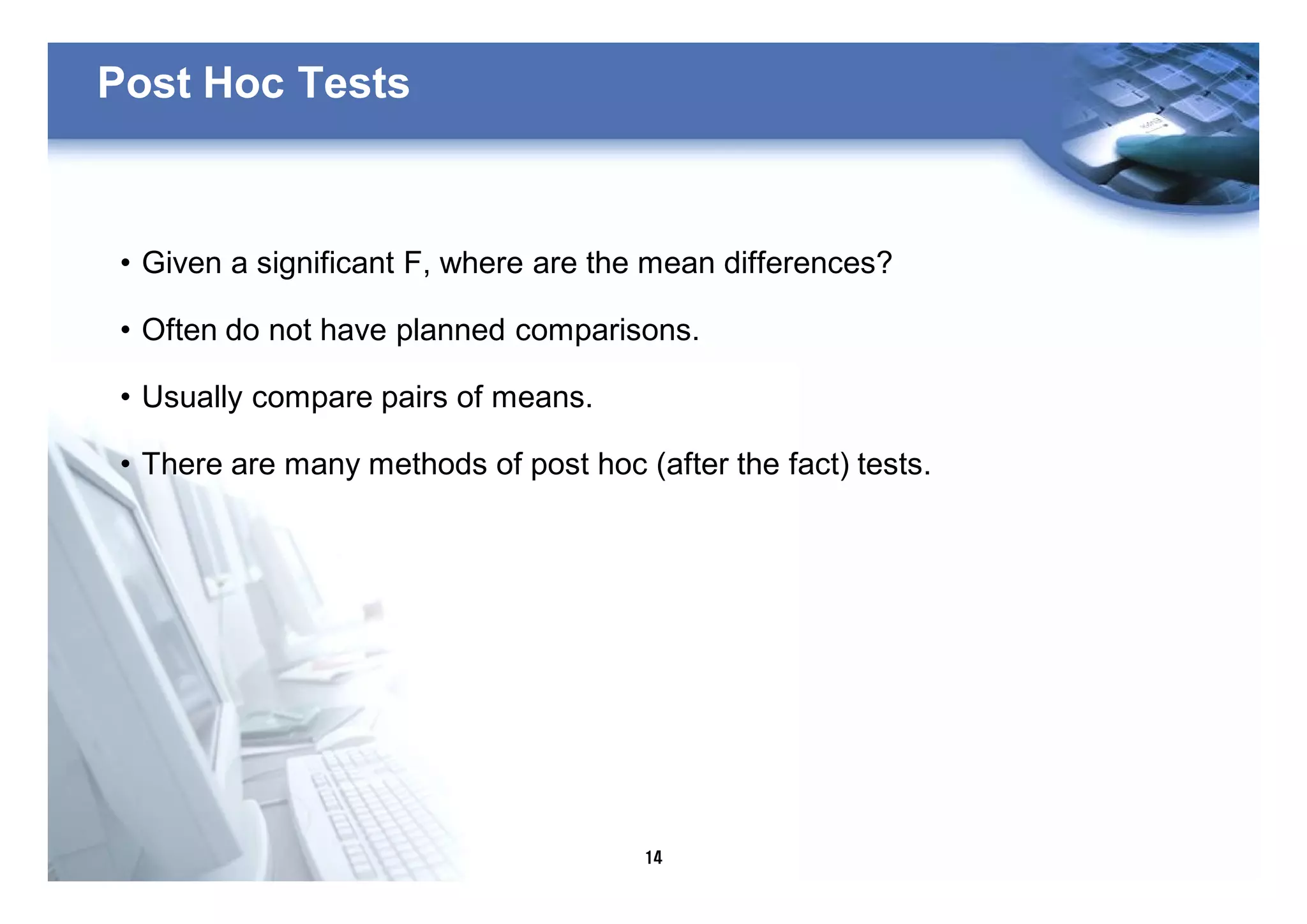 14
Post Hoc Tests
• Given a significant F, where are the mean differences?
• Often do not have planned comparisons.
• Usually compare pairs of means.
• There are many methods of post hoc (after the fact) tests.
 