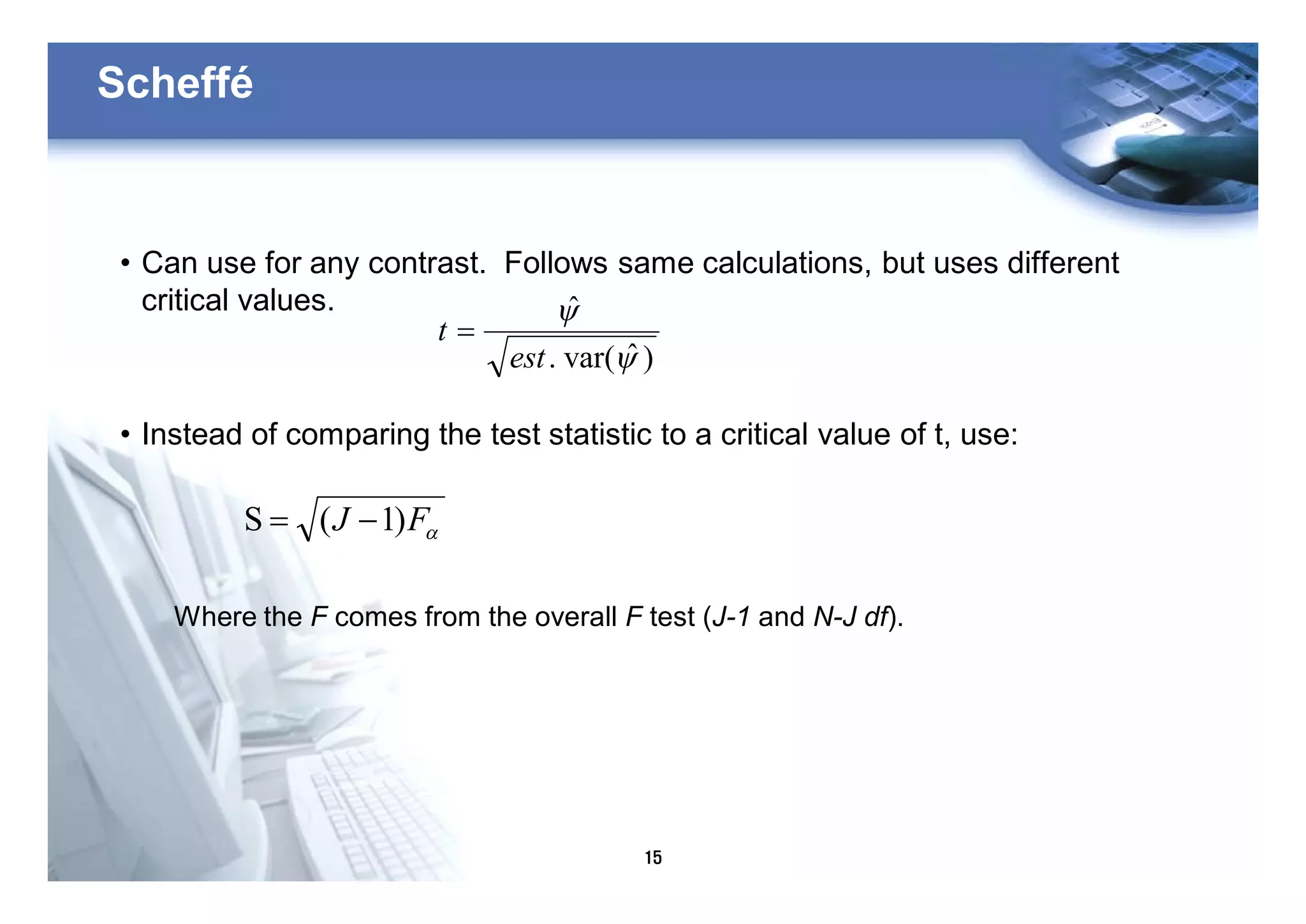15
Scheffé
• Can use for any contrast. Follows same calculations, but uses different
critical values.
• Instead of comparing the test statistic to a critical value of t, use:
)ˆvar(.
ˆ
y
y
est
t =
aFJ )1(S -=
Where the F comes from the overall F test (J-1 and N-J df).
 