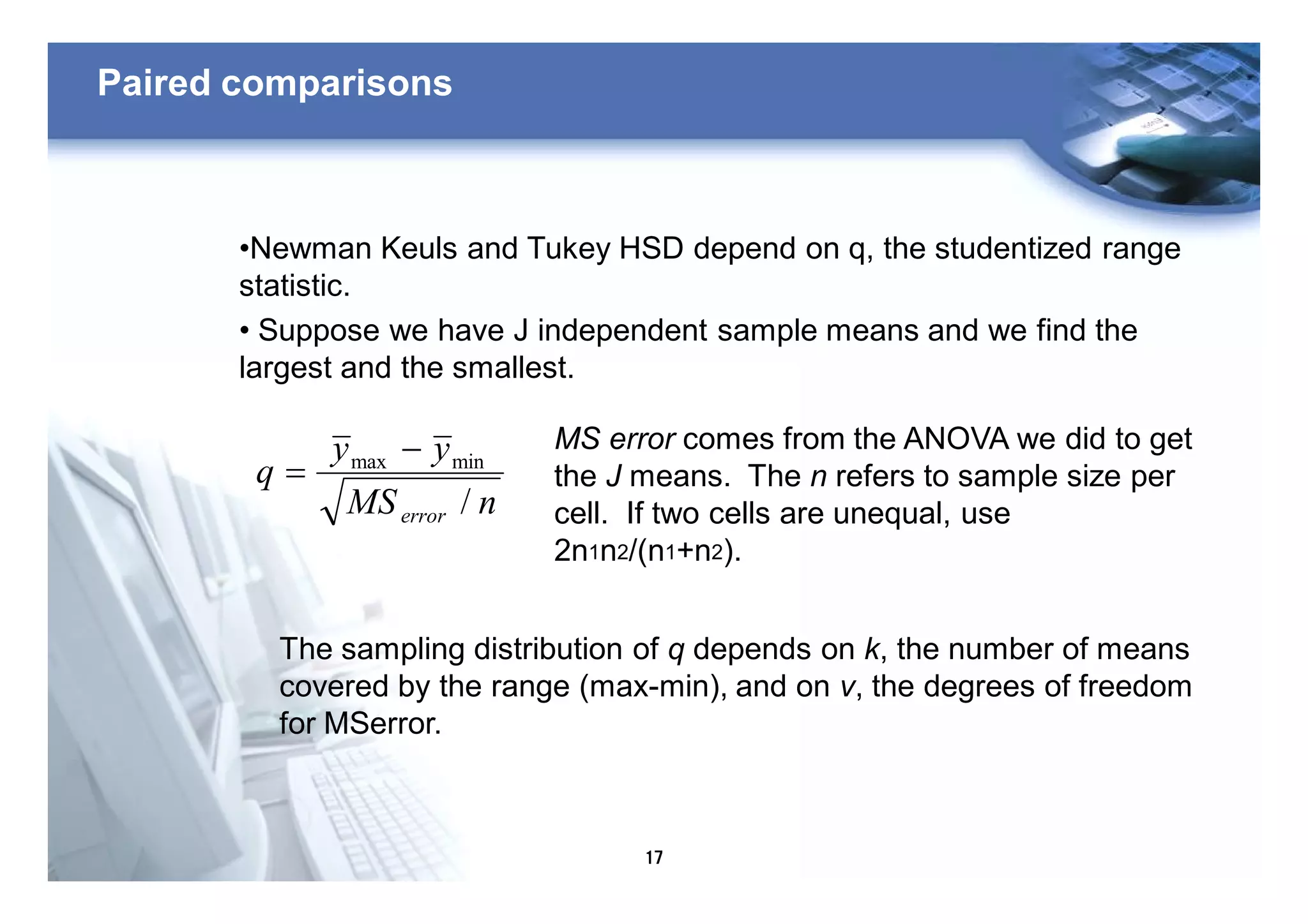 17
Paired comparisons
•Newman Keuls and Tukey HSD depend on q, the studentized range
statistic.
• Suppose we have J independent sample means and we find the
largest and the smallest.
nMS
yy
q
error /
minmax -
=
MS error comes from the ANOVA we did to get
the J means. The n refers to sample size per
cell. If two cells are unequal, use
2n1n2/(n1+n2).
The sampling distribution of q depends on k, the number of means
covered by the range (max-min), and on v, the degrees of freedom
for MSerror.
 