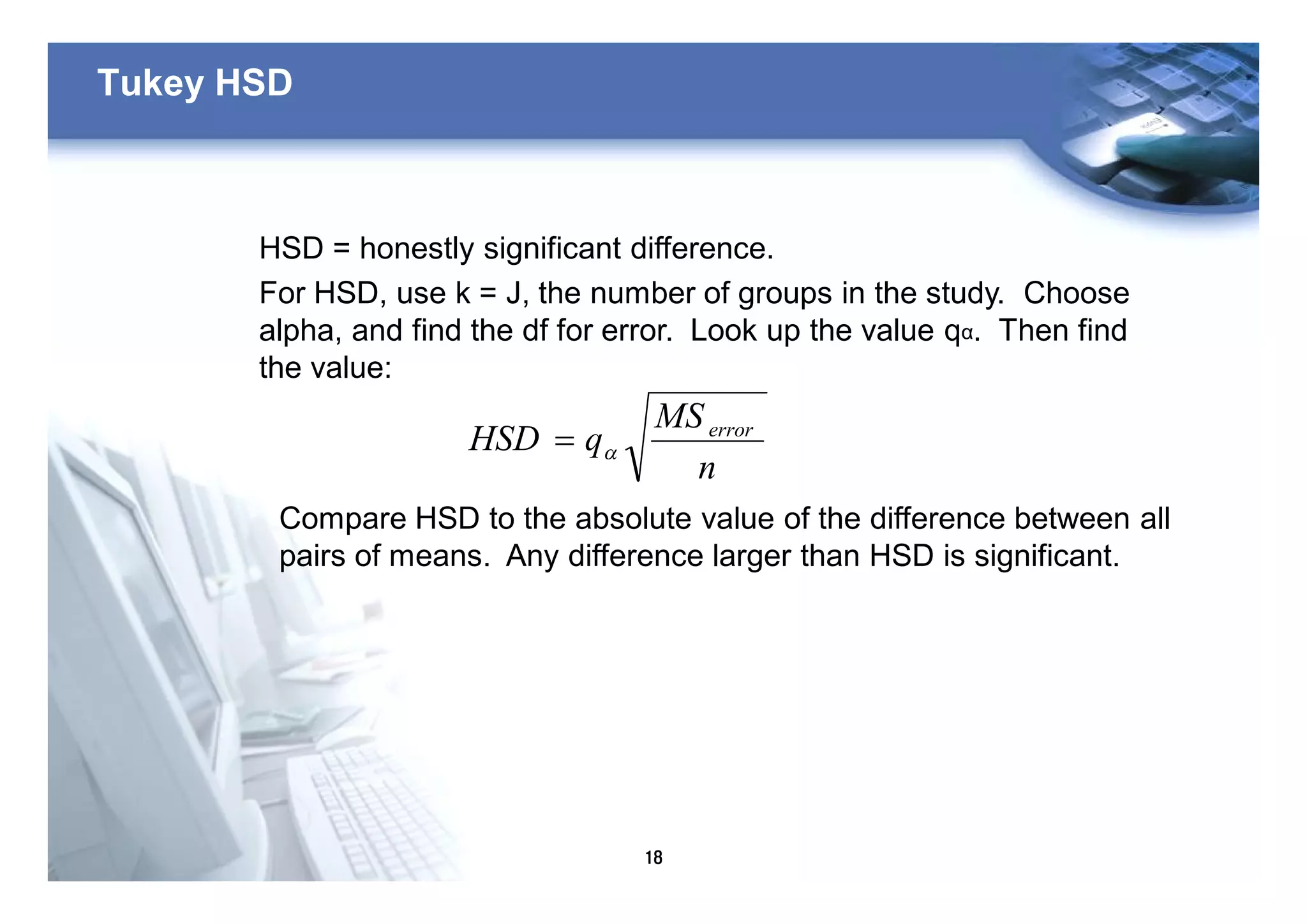 18
Tukey HSD
HSD = honestly significant difference.
For HSD, use k = J, the number of groups in the study. Choose
alpha, and find the df for error. Look up the value qα. Then find
the value:
n
MS
qHSD error
a=
Compare HSD to the absolute value of the difference between all
pairs of means. Any difference larger than HSD is significant.
 