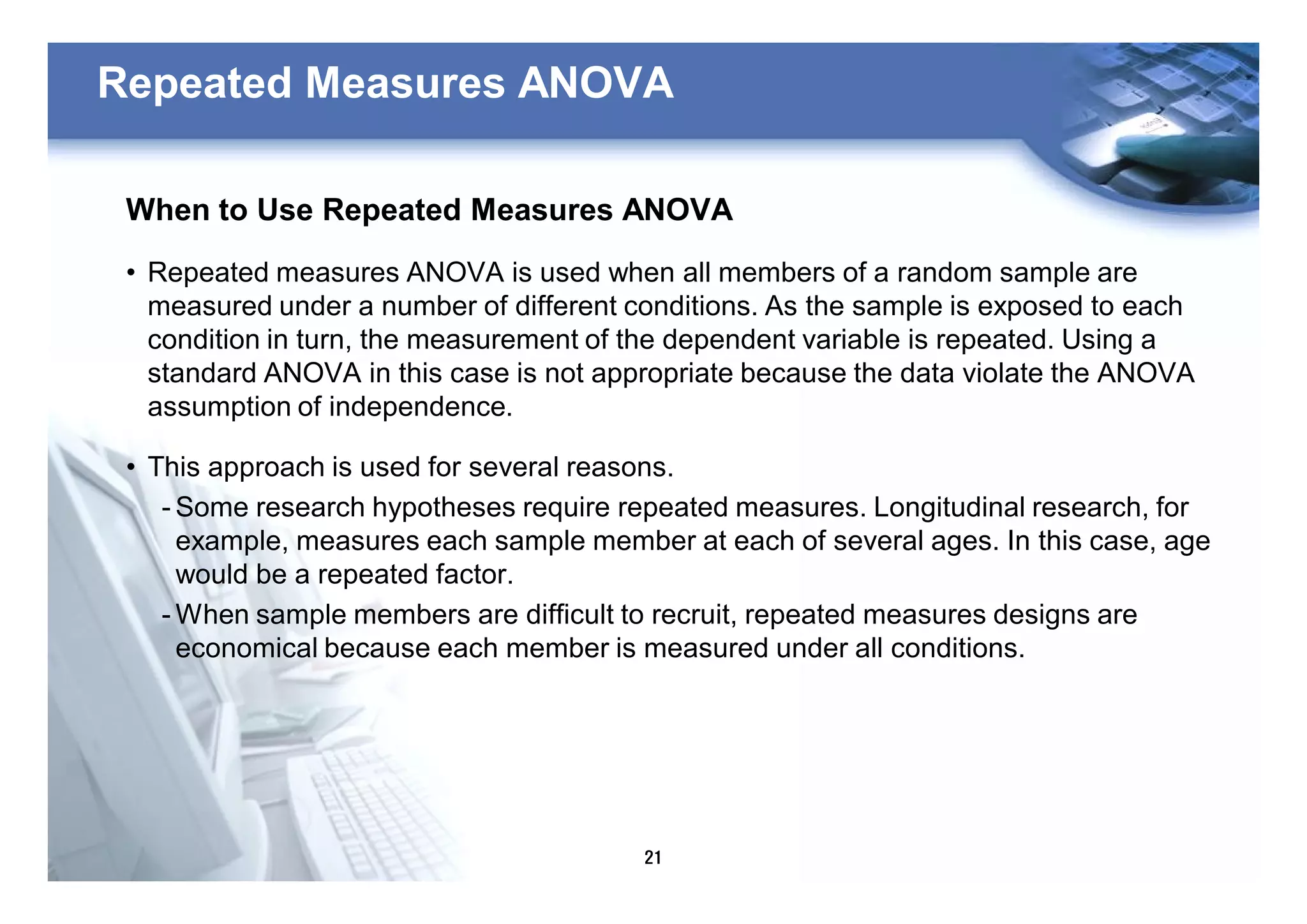 21
Repeated Measures ANOVA
When to Use Repeated Measures ANOVA
• Repeated measures ANOVA is used when all members of a random sample are
measured under a number of different conditions. As the sample is exposed to each
condition in turn, the measurement of the dependent variable is repeated. Using a
standard ANOVA in this case is not appropriate because the data violate the ANOVA
assumption of independence.
• This approach is used for several reasons.
- Some research hypotheses require repeated measures. Longitudinal research, for
example, measures each sample member at each of several ages. In this case, age
would be a repeated factor.
- When sample members are difficult to recruit, repeated measures designs are
economical because each member is measured under all conditions.
 