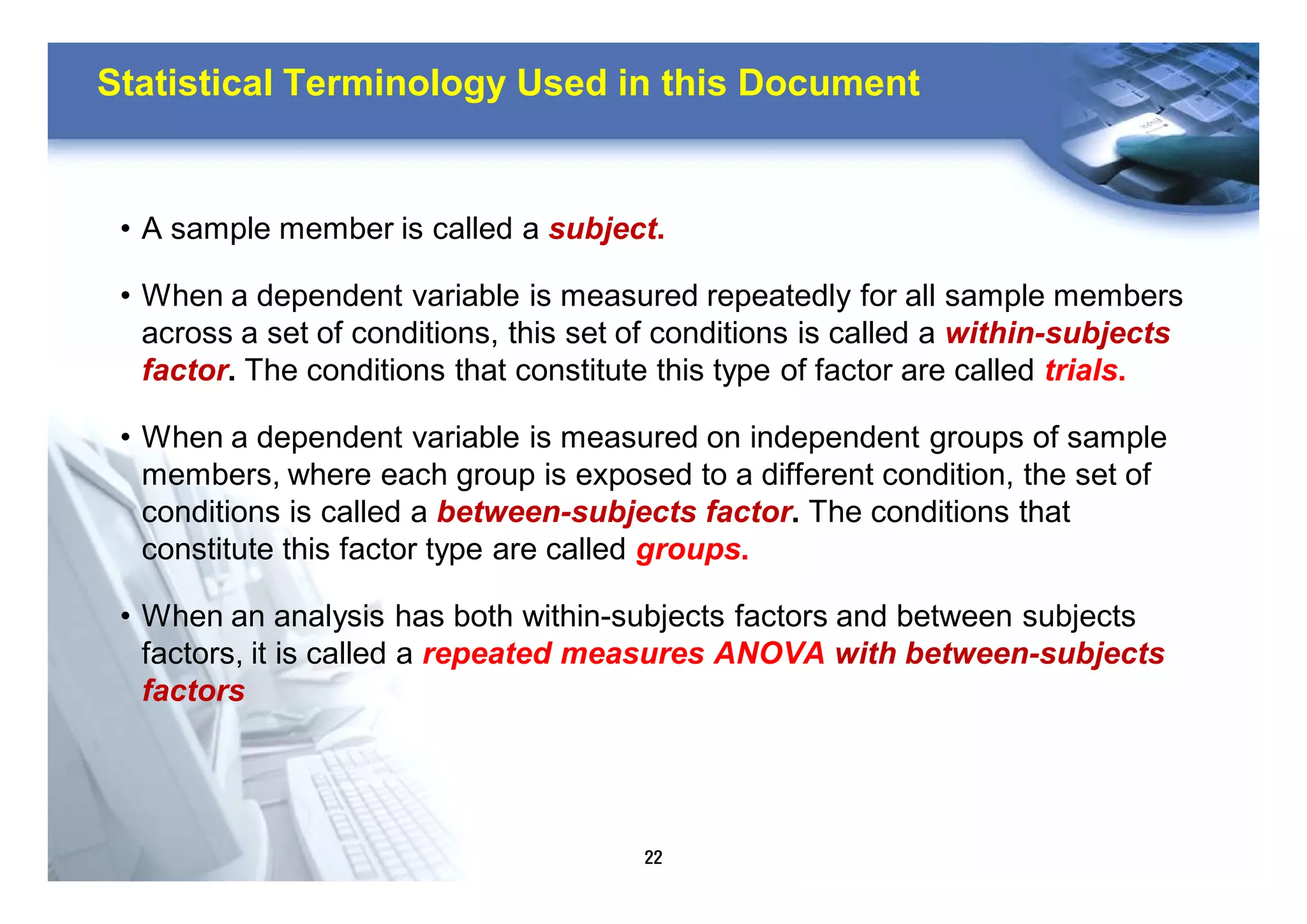 22
Statistical Terminology Used in this Document
• A sample member is called a subject.
• When a dependent variable is measured repeatedly for all sample members
across a set of conditions, this set of conditions is called a within-subjects
factor. The conditions that constitute this type of factor are called trials.
• When a dependent variable is measured on independent groups of sample
members, where each group is exposed to a different condition, the set of
conditions is called a between-subjects factor. The conditions that
constitute this factor type are called groups.
• When an analysis has both within-subjects factors and between subjects
factors, it is called a repeated measures ANOVA with between-subjects
factors
 