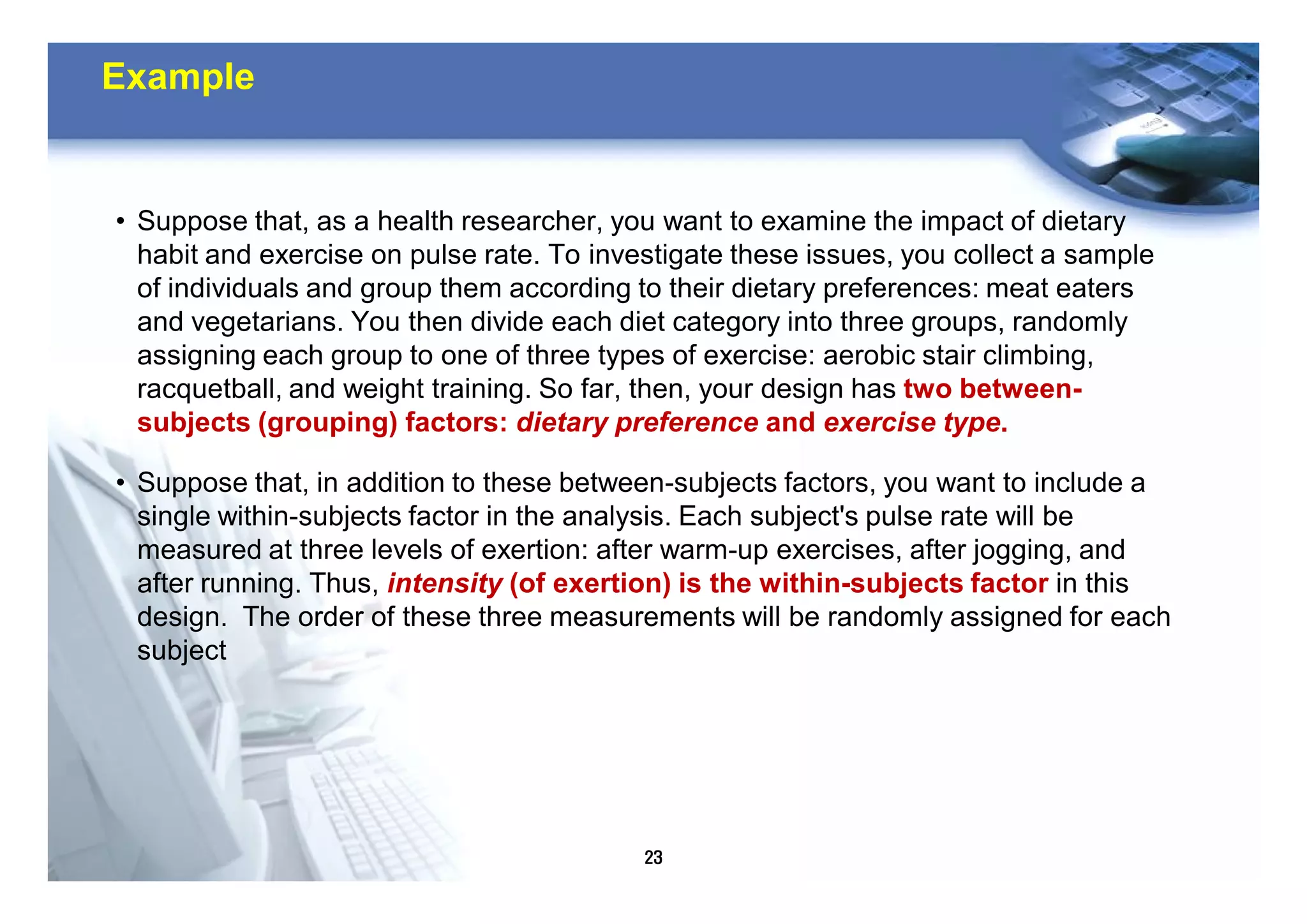 23
Example
• Suppose that, as a health researcher, you want to examine the impact of dietary
habit and exercise on pulse rate. To investigate these issues, you collect a sample
of individuals and group them according to their dietary preferences: meat eaters
and vegetarians. You then divide each diet category into three groups, randomly
assigning each group to one of three types of exercise: aerobic stair climbing,
racquetball, and weight training. So far, then, your design has two between-
subjects (grouping) factors: dietary preference and exercise type.
• Suppose that, in addition to these between-subjects factors, you want to include a
single within-subjects factor in the analysis. Each subject's pulse rate will be
measured at three levels of exertion: after warm-up exercises, after jogging, and
after running. Thus, intensity (of exertion) is the within-subjects factor in this
design. The order of these three measurements will be randomly assigned for each
subject
 