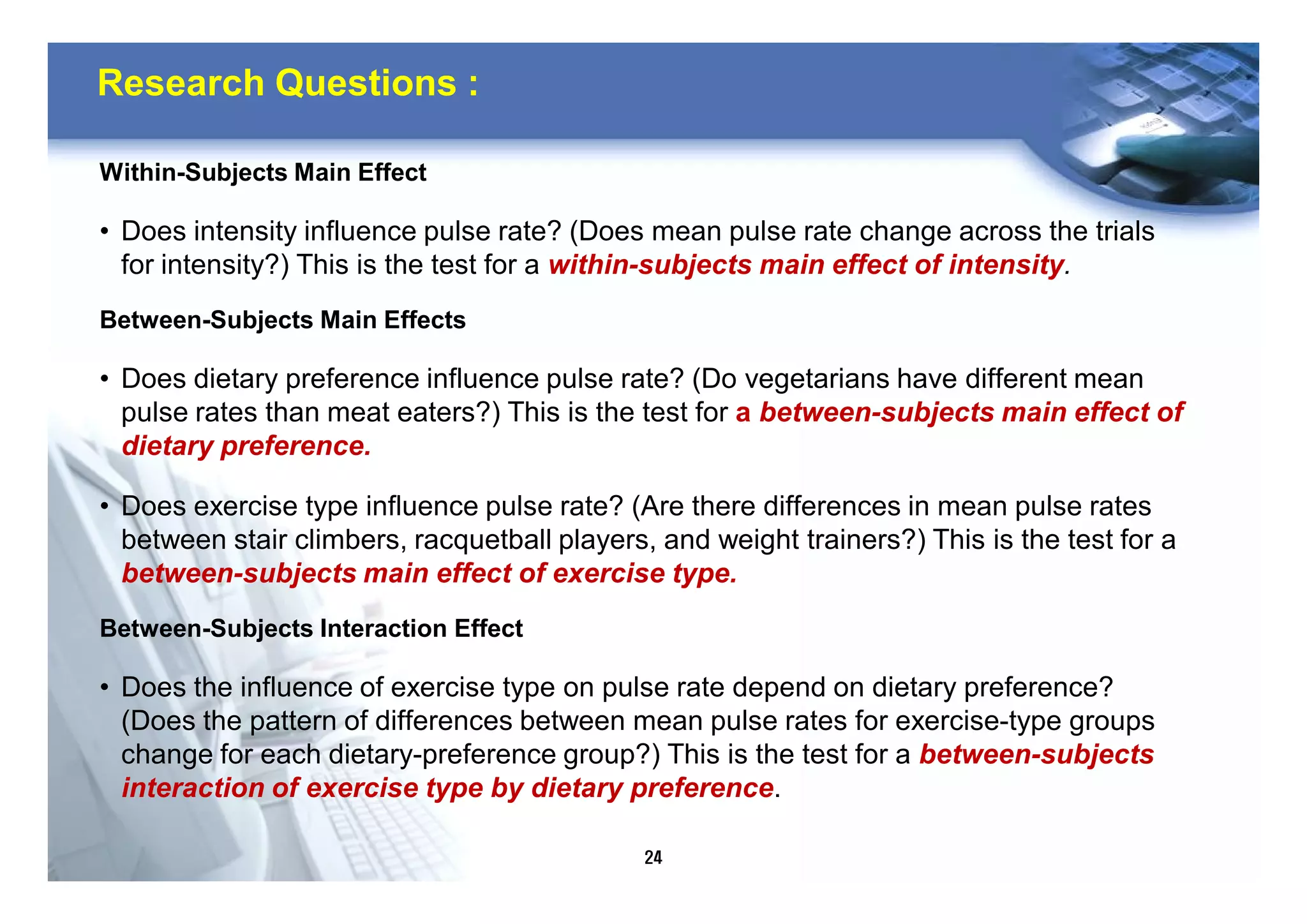 24
Research Questions :
Within-Subjects Main Effect
• Does intensity influence pulse rate? (Does mean pulse rate change across the trials
for intensity?) This is the test for a within-subjects main effect of intensity.
Between-Subjects Main Effects
• Does dietary preference influence pulse rate? (Do vegetarians have different mean
pulse rates than meat eaters?) This is the test for a between-subjects main effect of
dietary preference.
• Does exercise type influence pulse rate? (Are there differences in mean pulse rates
between stair climbers, racquetball players, and weight trainers?) This is the test for a
between-subjects main effect of exercise type.
Between-Subjects Interaction Effect
• Does the influence of exercise type on pulse rate depend on dietary preference?
(Does the pattern of differences between mean pulse rates for exercise-type groups
change for each dietary-preference group?) This is the test for a between-subjects
interaction of exercise type by dietary preference.
 