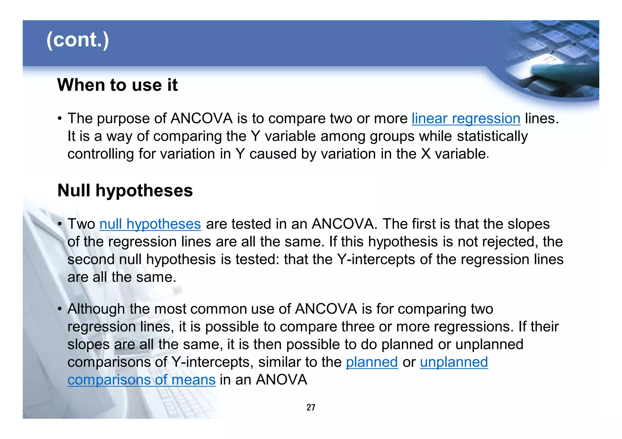 27
(cont.)
When to use it
• The purpose of ANCOVA is to compare two or more linear regression lines.
It is a way of comparing the Y variable among groups while statistically
controlling for variation in Y caused by variation in the X variable.
Null hypotheses
• Two null hypotheses are tested in an ANCOVA. The first is that the slopes
of the regression lines are all the same. If this hypothesis is not rejected, the
second null hypothesis is tested: that the Y-intercepts of the regression lines
are all the same.
• Although the most common use of ANCOVA is for comparing two
regression lines, it is possible to compare three or more regressions. If their
slopes are all the same, it is then possible to do planned or unplanned
comparisons of Y-intercepts, similar to the planned or unplanned
comparisons of means in an ANOVA
 
