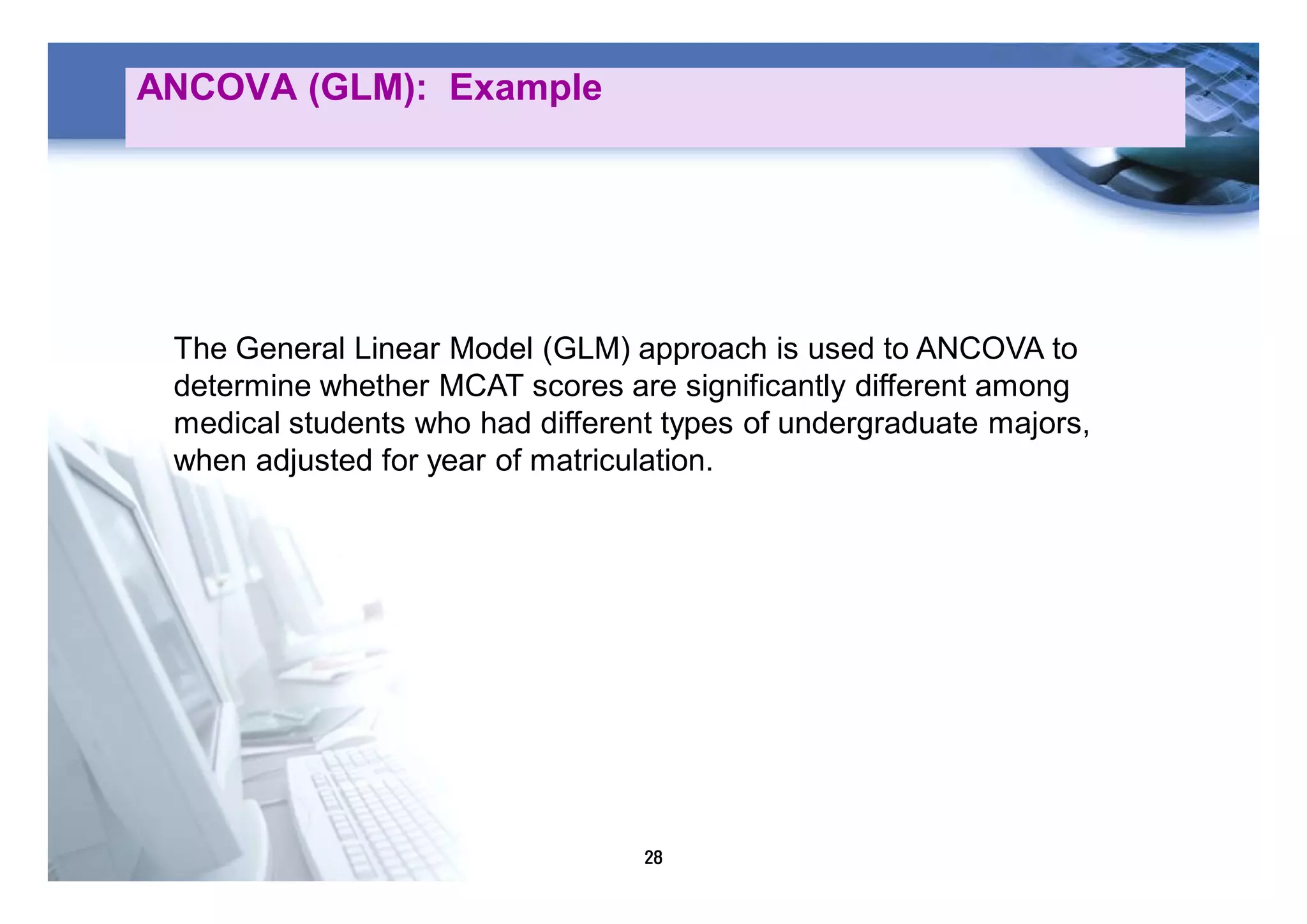 28
ANCOVA (GLM): Example
The General Linear Model (GLM) approach is used to ANCOVA to
determine whether MCAT scores are significantly different among
medical students who had different types of undergraduate majors,
when adjusted for year of matriculation.
 