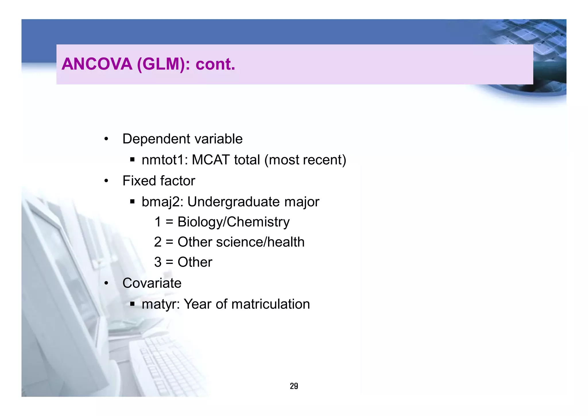29
• Dependent variable
§ nmtot1: MCAT total (most recent)
• Fixed factor
§ bmaj2: Undergraduate major
1 = Biology/Chemistry
2 = Other science/health
3 = Other
• Covariate
§ matyr: Year of matriculation
ANCOVA (GLM): cont.
 