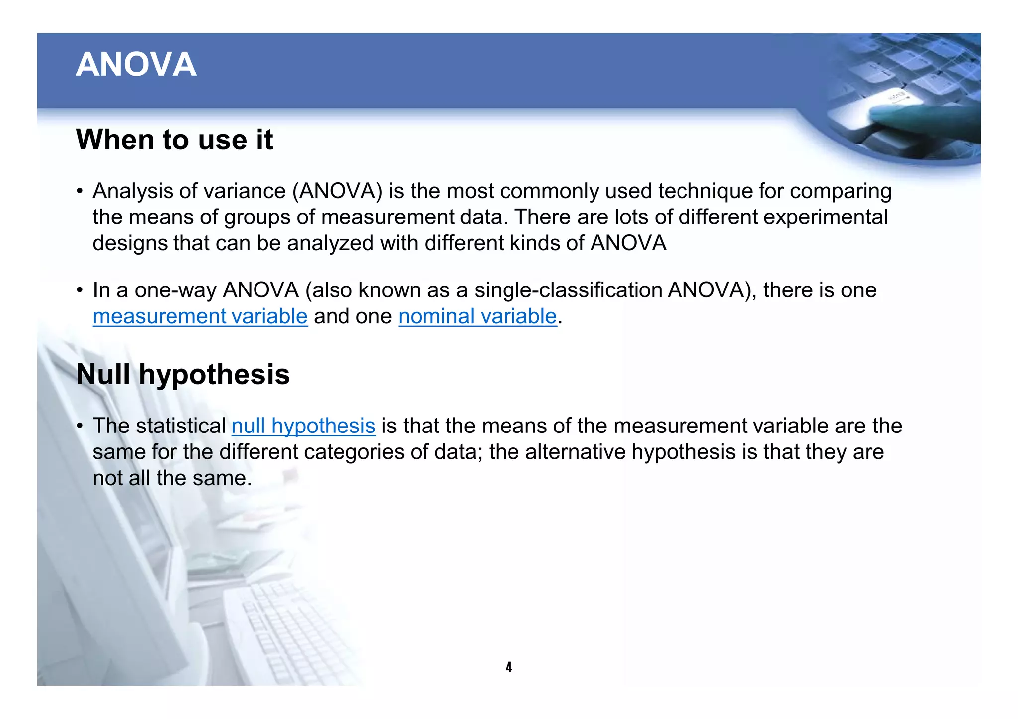 4
ANOVA
When to use it
• Analysis of variance (ANOVA) is the most commonly used technique for comparing
the means of groups of measurement data. There are lots of different experimental
designs that can be analyzed with different kinds of ANOVA
• In a one-way ANOVA (also known as a single-classification ANOVA), there is one
measurement variable and one nominal variable.
Null hypothesis
• The statistical null hypothesis is that the means of the measurement variable are the
same for the different categories of data; the alternative hypothesis is that they are
not all the same.
 