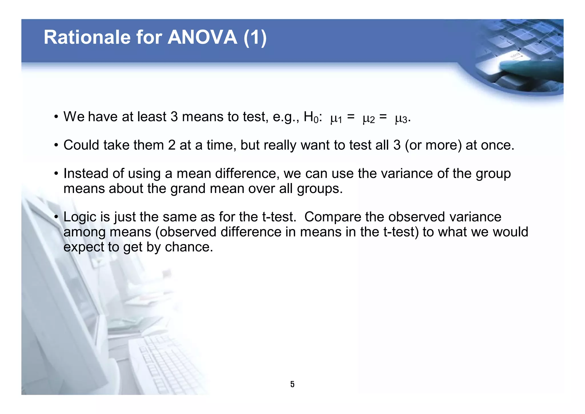 5
Rationale for ANOVA (1)
• We have at least 3 means to test, e.g., H0: m1 = m2 = m3.
• Could take them 2 at a time, but really want to test all 3 (or more) at once.
• Instead of using a mean difference, we can use the variance of the group
means about the grand mean over all groups.
• Logic is just the same as for the t-test. Compare the observed variance
among means (observed difference in means in the t-test) to what we would
expect to get by chance.
 