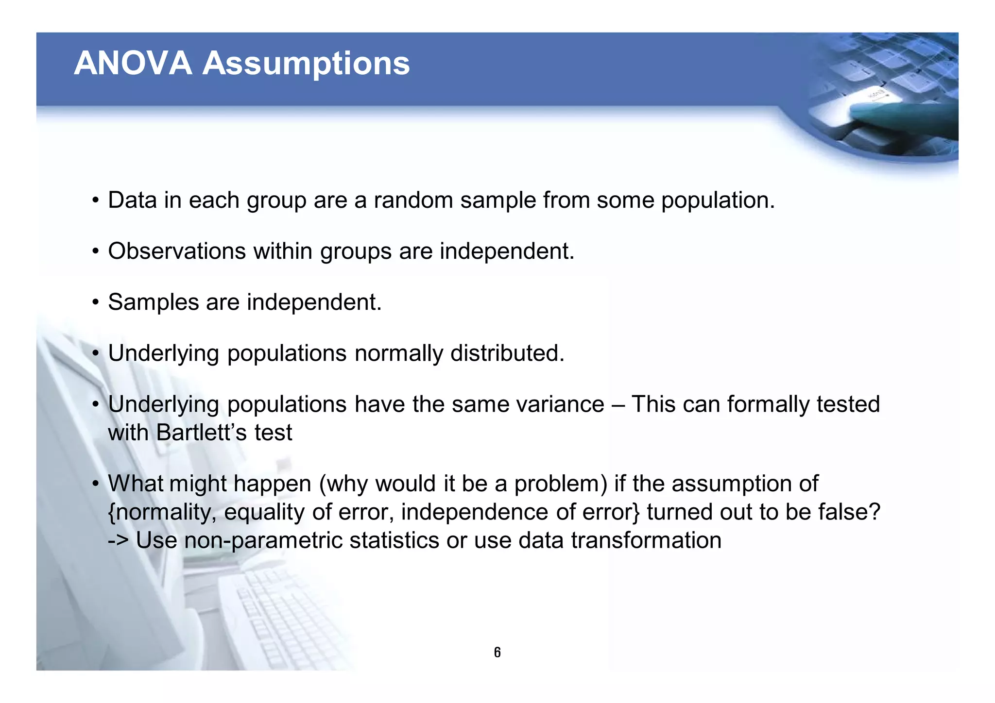 6
ANOVA Assumptions
• Data in each group are a random sample from some population.
• Observations within groups are independent.
• Samples are independent.
• Underlying populations normally distributed.
• Underlying populations have the same variance – This can formally tested
with Bartlett’s test
• What might happen (why would it be a problem) if the assumption of
{normality, equality of error, independence of error} turned out to be false?
-> Use non-parametric statistics or use data transformation
 