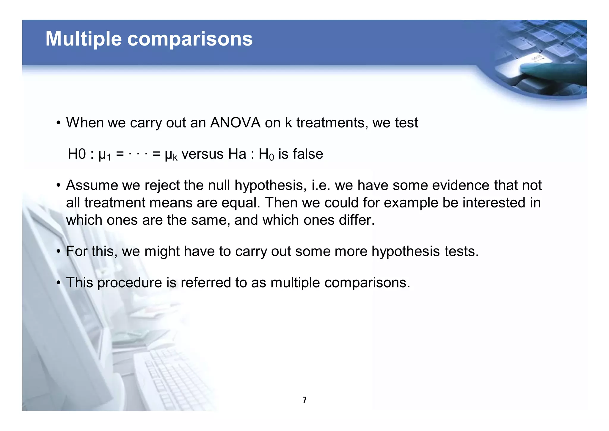 7
Multiple comparisons
• When we carry out an ANOVA on k treatments, we test
H0 : μ1 = · · · = μk versus Ha : H0 is false
• Assume we reject the null hypothesis, i.e. we have some evidence that not
all treatment means are equal. Then we could for example be interested in
which ones are the same, and which ones differ.
• For this, we might have to carry out some more hypothesis tests.
• This procedure is referred to as multiple comparisons.
 