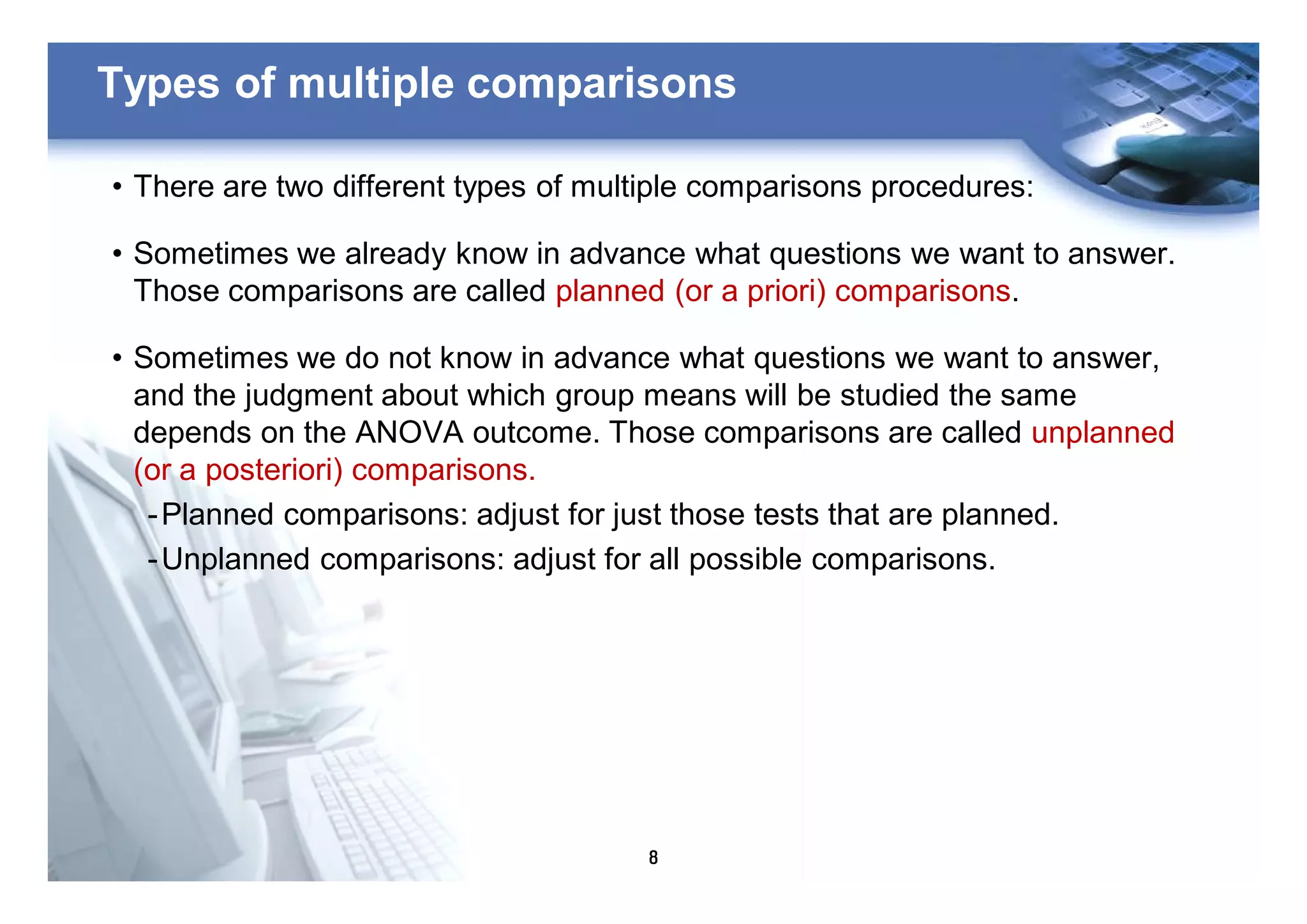 8
Types of multiple comparisons
• There are two different types of multiple comparisons procedures:
• Sometimes we already know in advance what questions we want to answer.
Those comparisons are called planned (or a priori) comparisons.
• Sometimes we do not know in advance what questions we want to answer,
and the judgment about which group means will be studied the same
depends on the ANOVA outcome. Those comparisons are called unplanned
(or a posteriori) comparisons.
-Planned comparisons: adjust for just those tests that are planned.
-Unplanned comparisons: adjust for all possible comparisons.
 