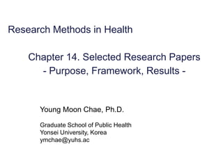 Research Methods in HealthChapter 14. Selected Research Papers-Purpose, Framework, Results - 
Young Moon Chae, Ph.D. 
Graduate School of Public Health 
Yonsei University, Korea 
ymchae@yuhs.ac  