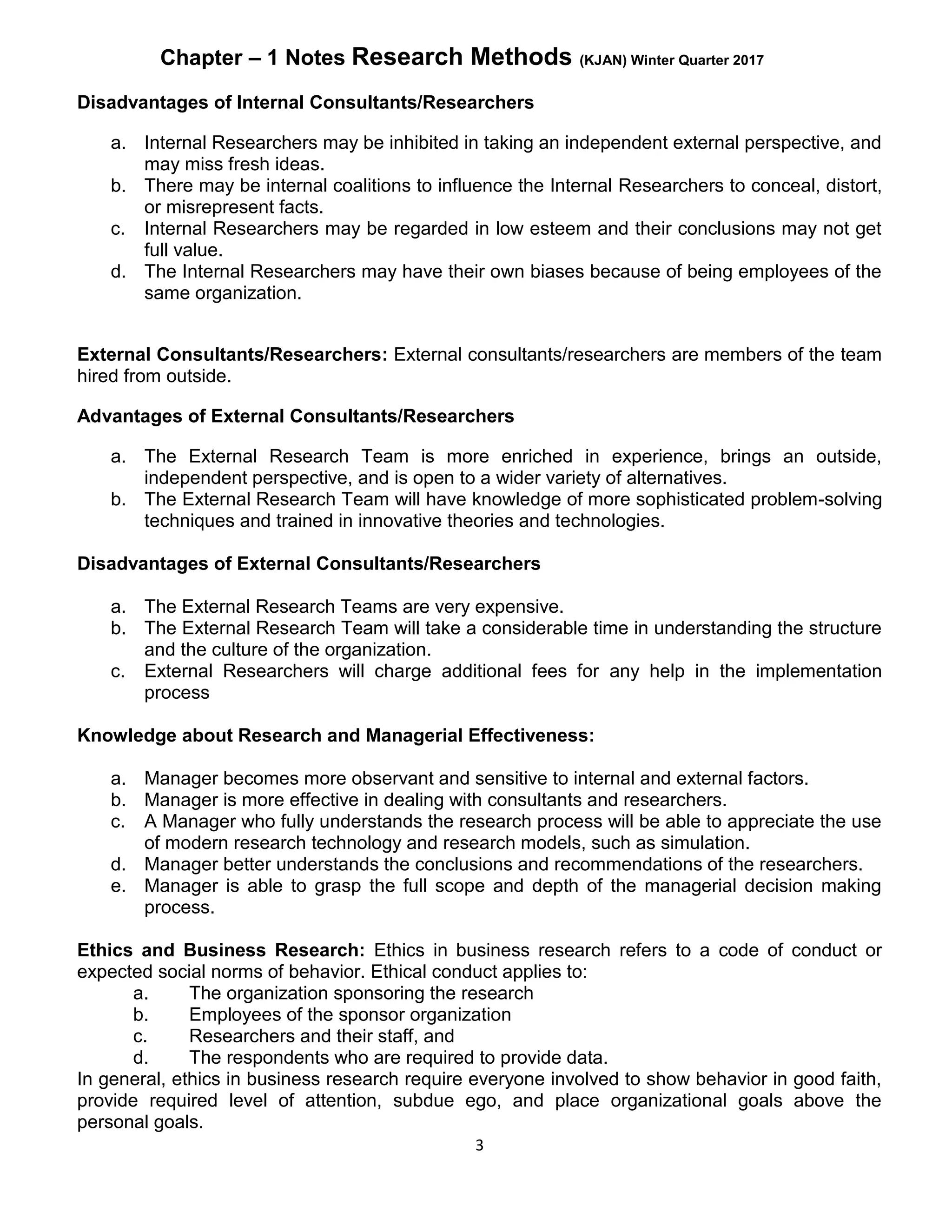 Chapter – 1 Notes Research Methods (KJAN) Winter Quarter 2017
3
Disadvantages of Internal Consultants/Researchers
a. Internal Researchers may be inhibited in taking an independent external perspective, and
may miss fresh ideas.
b. There may be internal coalitions to influence the Internal Researchers to conceal, distort,
or misrepresent facts.
c. Internal Researchers may be regarded in low esteem and their conclusions may not get
full value.
d. The Internal Researchers may have their own biases because of being employees of the
same organization.
External Consultants/Researchers: External consultants/researchers are members of the team
hired from outside.
Advantages of External Consultants/Researchers
a. The External Research Team is more enriched in experience, brings an outside,
independent perspective, and is open to a wider variety of alternatives.
b. The External Research Team will have knowledge of more sophisticated problem-solving
techniques and trained in innovative theories and technologies.
Disadvantages of External Consultants/Researchers
a. The External Research Teams are very expensive.
b. The External Research Team will take a considerable time in understanding the structure
and the culture of the organization.
c. External Researchers will charge additional fees for any help in the implementation
process
Knowledge about Research and Managerial Effectiveness:
a. Manager becomes more observant and sensitive to internal and external factors.
b. Manager is more effective in dealing with consultants and researchers.
c. A Manager who fully understands the research process will be able to appreciate the use
of modern research technology and research models, such as simulation.
d. Manager better understands the conclusions and recommendations of the researchers.
e. Manager is able to grasp the full scope and depth of the managerial decision making
process.
Ethics and Business Research: Ethics in business research refers to a code of conduct or
expected social norms of behavior. Ethical conduct applies to:
a. The organization sponsoring the research
b. Employees of the sponsor organization
c. Researchers and their staff, and
d. The respondents who are required to provide data.
In general, ethics in business research require everyone involved to show behavior in good faith,
provide required level of attention, subdue ego, and place organizational goals above the
personal goals.
 