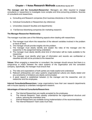 Chapter – 1 Notes Research Methods (KJAN) Winter Quarter 2017
2
The manager and the Consultant-Researcher: Managers are often required to engage
consultants or researchers to investigate more complex and time-consuming problems. Sources
of consultants and researchers;
a. Consulting and Research companies (from business directories or the Internet)
b. Individual Consultants or Researchers (by reference)
c. Universities (research faculties and departments)
d. Full-Service Advertising companies (for marketing research)
The Manager-Researcher Relationship
The manager must take care of the following aspects when dealing with researchers:
a. The manager must inform the researcher of the relevant variables involved in the problem
or issue at hand.
b. The manager should provide insights into the problem.
c. The manager must clearly identify and explain the roles of the manager and the
researcher in the assignment being undertaken.
d. The manager must clearly identify what kind of information will be made available to the
researcher.
e. The manager must identify what type of information and records are confidential or
classified and will not be provided to the researcher
Values: When engaging a researcher or consultant, the manager should ensure that there is a
congruence or match between the value systems of the organization and the consultant
company. Specifically, the manager must ensure that:
a. The roles and expectations of both parties are made explicit and understood.
b. Relevant philosophies and value systems (organizational culture) are clearly stated and
any constraints or limitations are clearly communicated.
c. A good rapport is established between (i) the manager and the researcher, and (ii)
researcher and the employees.
Internal Consultants/Researchers: Large organizations have their own research departments
with in-house capacity to undertake management research.
Advantages of Internal Consultants/Researchers
a. The Internal Researchers are readily accepted by the employees.
b. The Internal Research Team already understands the organizational structure and
culture, reducing the orientation time.
c. Internal Researchers are available during implementation of the recommendations.
d. The Internal Research Team costs much less.
 