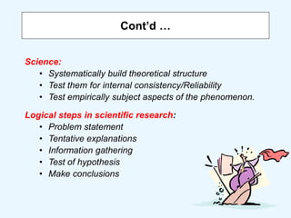 Cont’d …
Science:
• Systematically build theoretical structure
• Test them for internal consistency/Reliability
• Test empirically subject aspects of the phenomenon.
Logical steps in scientific research:
• Problem statement
• Tentative explanations
• Information gathering
• Test of hypothesis
• Make conclusions
 