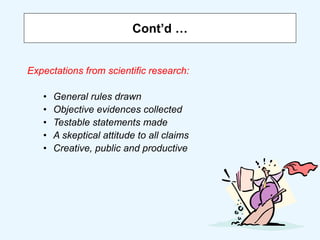 Cont’d …
Expectations from scientific research:
• General rules drawn
• Objective evidences collected
• Testable statements made
• A skeptical attitude to all claims
• Creative, public and productive
 