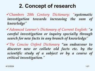 2. Concept of research
Chambers 20th Century Dictionary: “systematic
investigation towards increasing the sum of
knowledge”
Advanced Learner’s Dictionary of Current English: “a
careful investigation or inquiry specially through
search for new facts in any branch of knowledge”
The Concise Oxford Dictionary “an endeavour to
discover new or collate old facts etc. by the
scientific study of a subject or by a course of
critical investigation.”
4/12/2024 1-21
 