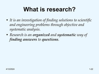 What is research?
• It is an investigation of finding solutions to scientific
and engineering problems through objective and
systematic analysis.
• Research is an organized and systematic way of
finding answers to questions.
4/12/2024 1-22
 
