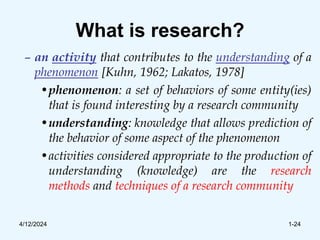 What is research?
– an activity that contributes to the understanding of a
phenomenon [Kuhn, 1962; Lakatos, 1978]
•phenomenon: a set of behaviors of some entity(ies)
that is found interesting by a research community
•understanding: knowledge that allows prediction of
the behavior of some aspect of the phenomenon
•activities considered appropriate to the production of
understanding (knowledge) are the research
methods and techniques of a research community
4/12/2024 1-24
 