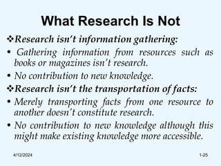 What Research Is Not
Research isn’t information gathering:
• Gathering information from resources such as
books or magazines isn’t research.
• No contribution to new knowledge.
Research isn’t the transportation of facts:
• Merely transporting facts from one resource to
another doesn’t constitute research.
• No contribution to new knowledge although this
might make existing knowledge more accessible.
4/12/2024 1-25
 