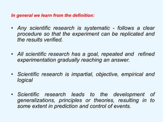 In general we learn from the definition:
• Any scientific research is systematic - follows a clear
procedure so that the experiment can be replicated and
the results verified.
• All scientific research has a goal, repeated and refined
experimentation gradually reaching an answer.
• Scientific research is impartial, objective, empirical and
logical
• Scientific research leads to the development of
generalizations, principles or theories, resulting in to
some extent in prediction and control of events.
 
