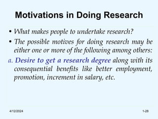 Motivations in Doing Research
• What makes people to undertake research?
• The possible motives for doing research may be
either one or more of the following among others:
a. Desire to get a research degree along with its
consequential benefits like better employment,
promotion, increment in salary, etc.
4/12/2024 1-28
 