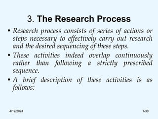 3. The Research Process
• Research process consists of series of actions or
steps necessary to effectively carry out research
and the desired sequencing of these steps.
• These activities indeed overlap continuously
rather than following a strictly prescribed
sequence.
• A brief description of these activities is as
follows:
4/12/2024 1-30
 