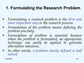 1. Formulating the Research Problem
• Formulating a research problem is the first and
most important step in the research process.
• Formulation of the problem means defining the
problem precisely.
• Formulation of problem is essential because
when the problem is formulated, an appropriate
technique can easily be applied to generate
alternative solutions.
• In other words, a problem clearly defined is half
solved.
4/12/2024 1-31
 