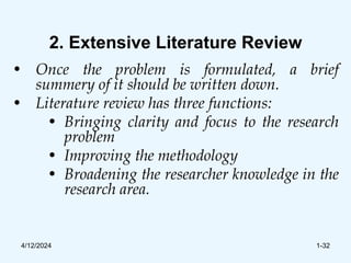 2. Extensive Literature Review
• Once the problem is formulated, a brief
summery of it should be written down.
• Literature review has three functions:
• Bringing clarity and focus to the research
problem
• Improving the methodology
• Broadening the researcher knowledge in the
research area.
4/12/2024 1-32
 