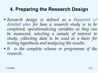 4. Preparing the Research Design
• Research design is defined as a blueprint or
detailed plan for how a research study is to be
completed, operationalizing variables so they can
be measured, selecting a sample of interest to
study, collecting data to be used as a basis for
testing hypothesis and analyzing the results.
• It is the complete scheme or programme of the
research.
4/12/2024 1-34
 