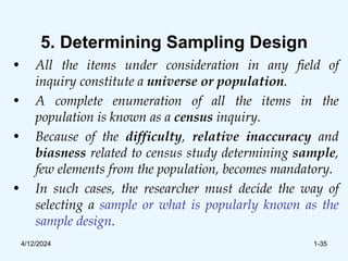 5. Determining Sampling Design
• All the items under consideration in any field of
inquiry constitute a universe or population.
• A complete enumeration of all the items in the
population is known as a census inquiry.
• Because of the difficulty, relative inaccuracy and
biasness related to census study determining sample,
few elements from the population, becomes mandatory.
• In such cases, the researcher must decide the way of
selecting a sample or what is popularly known as the
sample design.
4/12/2024 1-35
 